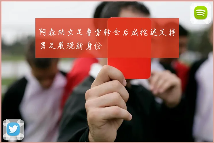 阿森纳女足鲁索转会后成枪迷支持男足展现新身份