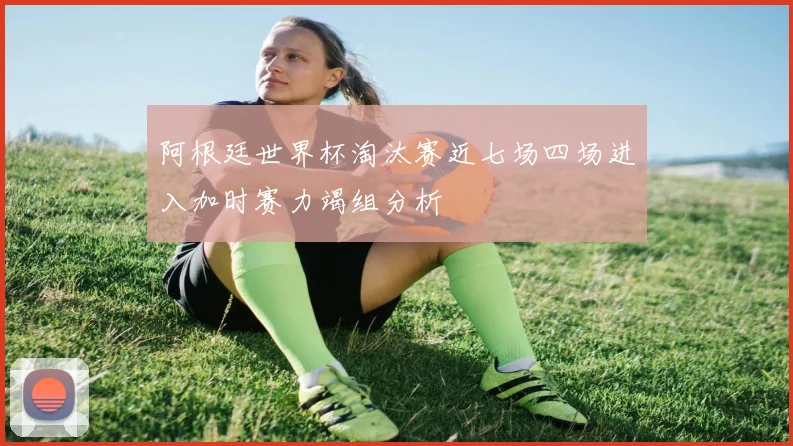 阿根廷世界杯淘汰赛近七场四场进入加时赛力竭组分析